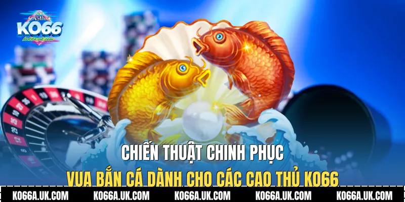 Chiến thuật chinh phục Vua Bắn Cá dành cho các cao thủ Ko66